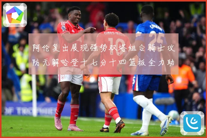 阿伦复出展现强势双塔组合骑士攻防无解哈登十七分十四篮板全力助专题观察：最新赛事动态与深度分析