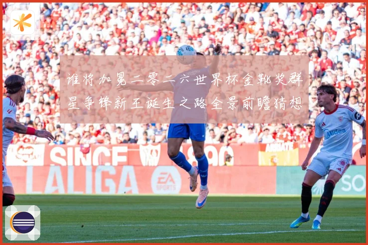 谁将加冕二零二六世界杯金靴奖群星争锋新王诞生之路全景前瞻猜想数据研判：最新赛事动态与深度分析