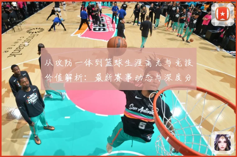 从攻防一体到篮球生涯高光与竞技价值解析：最新赛事动态与深度分析
