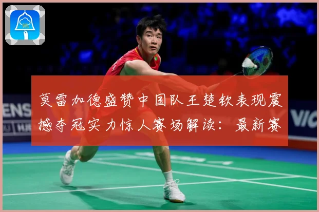莫雷加德盛赞中国队王楚钦表现震撼夺冠实力惊人赛场解读：最新赛事动态与深度分析