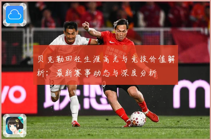 贝克勒田径生涯高光与竞技价值解析：最新赛事动态与深度分析