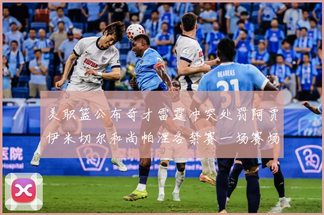 美职篮公布奇才雷霆冲突处罚阿贾伊米切尔和尚帕涅各禁赛一场赛场复盘：最新赛事动态与深度分析