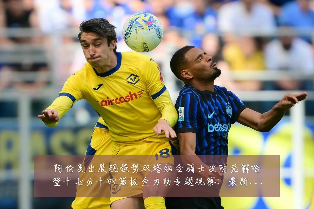 阿伦复出展现强势双塔组合骑士攻防无解哈登十七分十四篮板全力助专题观察：最新赛事动态与深度分析
